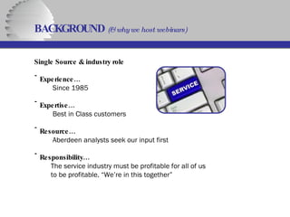Single Source & industry role Experience…   Since   1985 Expertise…   Best   in Class customers Resource…   Aberdeen analysts seek our input first Responsibility…   The service industry must be profitable for all of us   to be profitable. “We’re in this together” BACKGROUND  (& why we host webinars)   