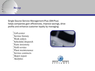 Recap Single Source Service Management-Plus (SM-Plus) helps companies gain efficiencies, improve savings, drive profits and enhance customer loyalty by managing: Call center Service history Work orders Schedule/dispatch Parts inventory Field service Plant maintenance Service contracts Depot repair Analytics 