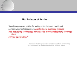   The Business of Service. “ Leading companies looking for profit margin, revenue, growth and competitive advantages are now  crafting   new business models and deploying technology solutions to more strategically leverage their service operations.” --Aberdeen’s The Emergence of the “Chief Service Officer”  Benchmarking the Prominence of Service Management in the Corporate Agenda 