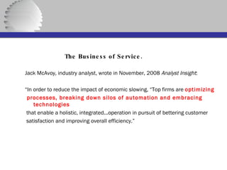   The Business of Service. Jack McAvoy, industry analyst, wrote in November, 2008  Analyst Insight : “ In order to reduce the impact of economic slowing, “Top firms are  optimizing processes, breaking down silos of automation and embracing technologies that enable a holistic, integrated...operation in pursuit of bettering customer satisfaction and improving overall efficiency.”  