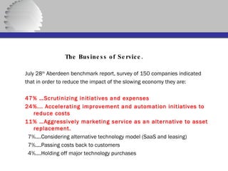   The Business of Service. July 28 th  Aberdeen benchmark report, survey of 150 companies indicated that in order to reduce the impact of the slowing economy they are: 47% …Scrutinizing initiatives and expenses 24%... Accelerating improvement and automation initiatives to reduce costs 11% …Aggressively marketing service as an alternative to asset replacement. 7%....Considering alternative technology model (SaaS and leasing) 7%....Passing costs back to customers 4%....Holding off major technology purchases 
