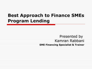 Best Approach to Finance SMEs  Program Lending   Presented by  Kamran Rabbani SME Financing Specialist & Trainer 