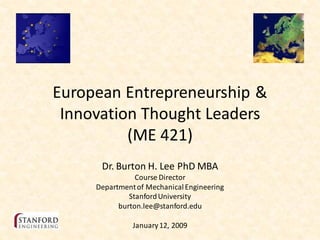 European Entrepreneurship &
 Innovation Thought Leaders
          (ME 421)
      Dr. Burton H. Lee PhD MBA
                Course Director
     Department of Mechanical Engineering
              Stanford University
           burton.lee@stanford.edu

               January 12, 2009
 