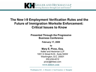 The New I-9 Employment Verification Rules and the Future of Immigration Worksite Enforcement:  Critical Issues to Know Mary E. Pivec, Esq. Keller and Heckman LLP 1001 G Street N.W., Suite 500W Washington, D.C. 20001 202-434-4212 [email_address] www.khlaw.com Washington, D.C.  ●  Brussels  ●  San Francisco  ●  Shanghai Presented Through the Progressive Business Conference February 17, 2009 by 