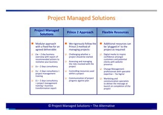 Project Managed Solutions
Project Managed
                            Prince 2 Approach              Flexible Resources
    Solutions

Modular approach             We rigorously follow the       Additional resources can
with a fixed fee for an      Prince 2 method of             be ‘plugged in’ to the
agreed deliverable:          managing projects:             project as required:
£w – 2 day business          Challenging whether a          Digital media to inspire
overview with report of      project should be started      confidence amongst
recommended actions to                                      customers and potential
                             Assessing and managing
revitalise your business                                    clients with website
                             the risks involved with the    presence
£x – 2 days consultancy      project
                                                            Change Management
£y – 2 days consultancy +    Controlling resources used     professionals with specialist
project management           within a project               expertise – ‘Six Sigma’
training
                             Communication of project       Marketing and
£z – 2 days consultancy      progress against plan          communication specialists
+ project management                                        to deliver the message at
training + business                                         launch on completion of the
transformation report                                       project




             © Project Managed Solutions – The Alternative                                  0
 