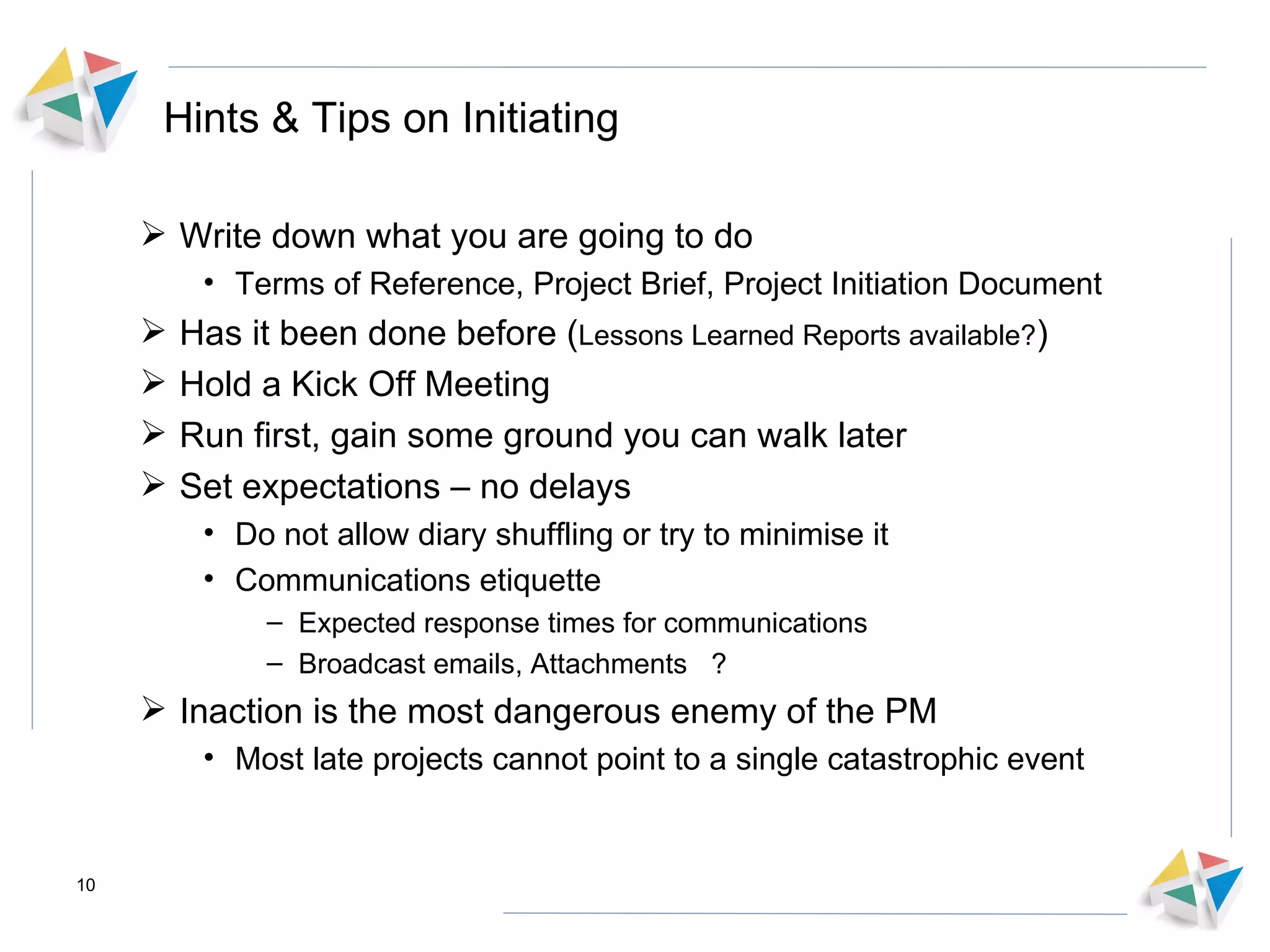 Hints & Tips on Initiating Write down what you are going to do Terms of Reference, Project Brief, Project Initiation Document Has it been done before ( Lessons Learned Reports available? ) Hold a Kick Off Meeting Run first, gain some ground you can walk later  Set expectations – no delays Do not allow diary shuffling or try to minimise it Communications etiquette  Expected response times for communications Broadcast emails, Attachments ? Inaction is the most dangerous enemy of the PM Most late projects cannot point to a single catastrophic event 