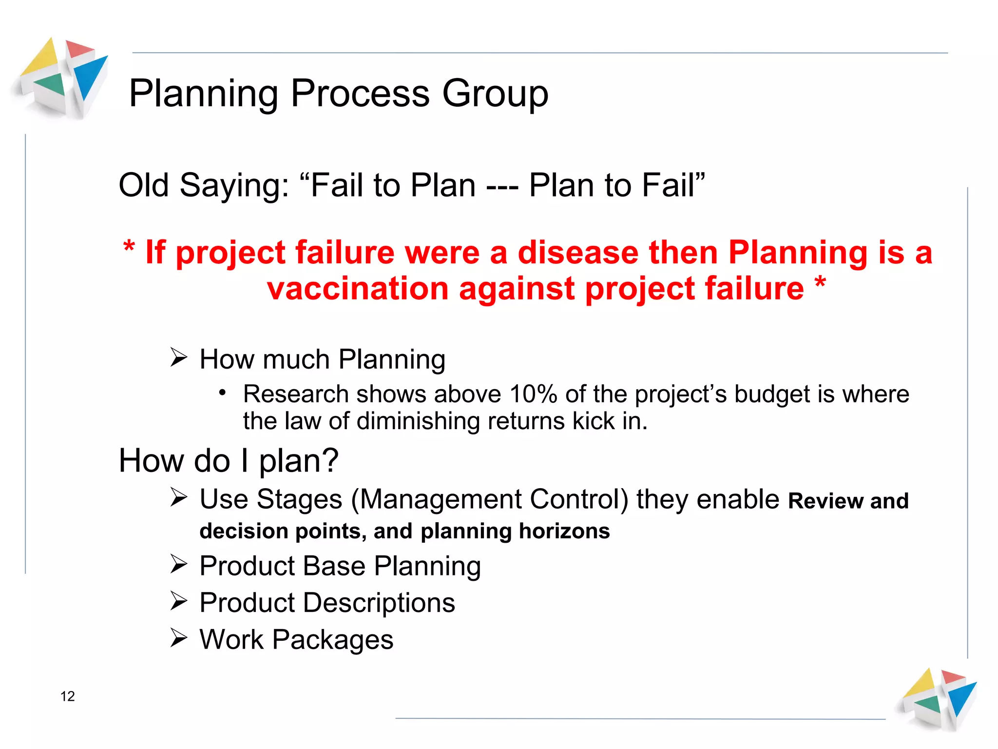 Planning Process Group Old Saying: “Fail to Plan --- Plan to Fail” * If project failure were a disease then Planning is a vaccination against project failure * How much Planning Research shows above 10% of the project’s budget is where the law of diminishing returns kick in. How do I plan? Use Stages (Management Control) they enable  Review and decision points, and   planning horizons Product Base Planning Product Descriptions Work Packages 
