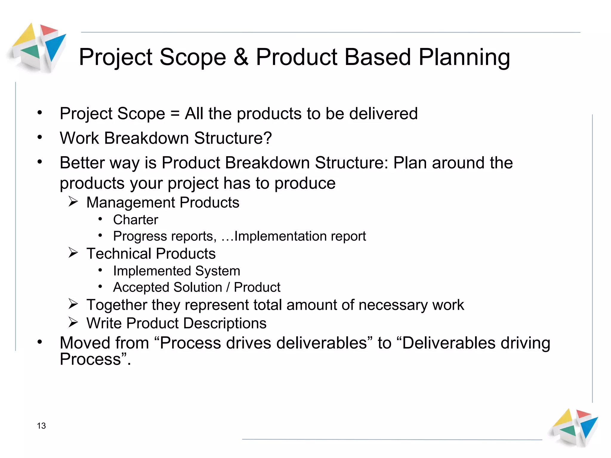 Project Scope & Product Based Planning Project Scope = All the products to be delivered Work Breakdown Structure?  Better way is Product Breakdown Structure: Plan around the products your project has to produce Management Products Charter Progress reports, …Implementation report Technical Products Implemented System Accepted Solution / Product Together they represent total amount of necessary work Write Product Descriptions  Moved from “Process drives deliverables” to “Deliverables driving Process”. 