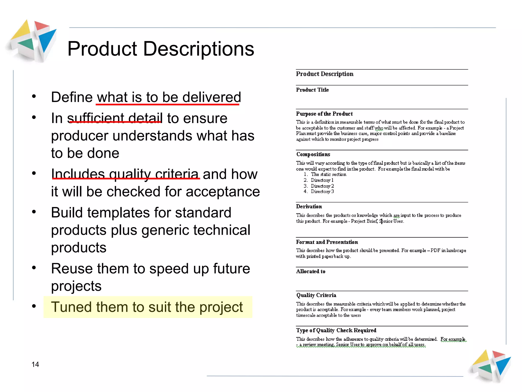 Product Descriptions Define what is to be delivered In sufficient detail to ensure producer understands what has to be done Includes quality criteria and how it will be checked for acceptance Build templates for standard products plus generic technical products  Reuse them to speed up future projects Tuned them to suit the project  