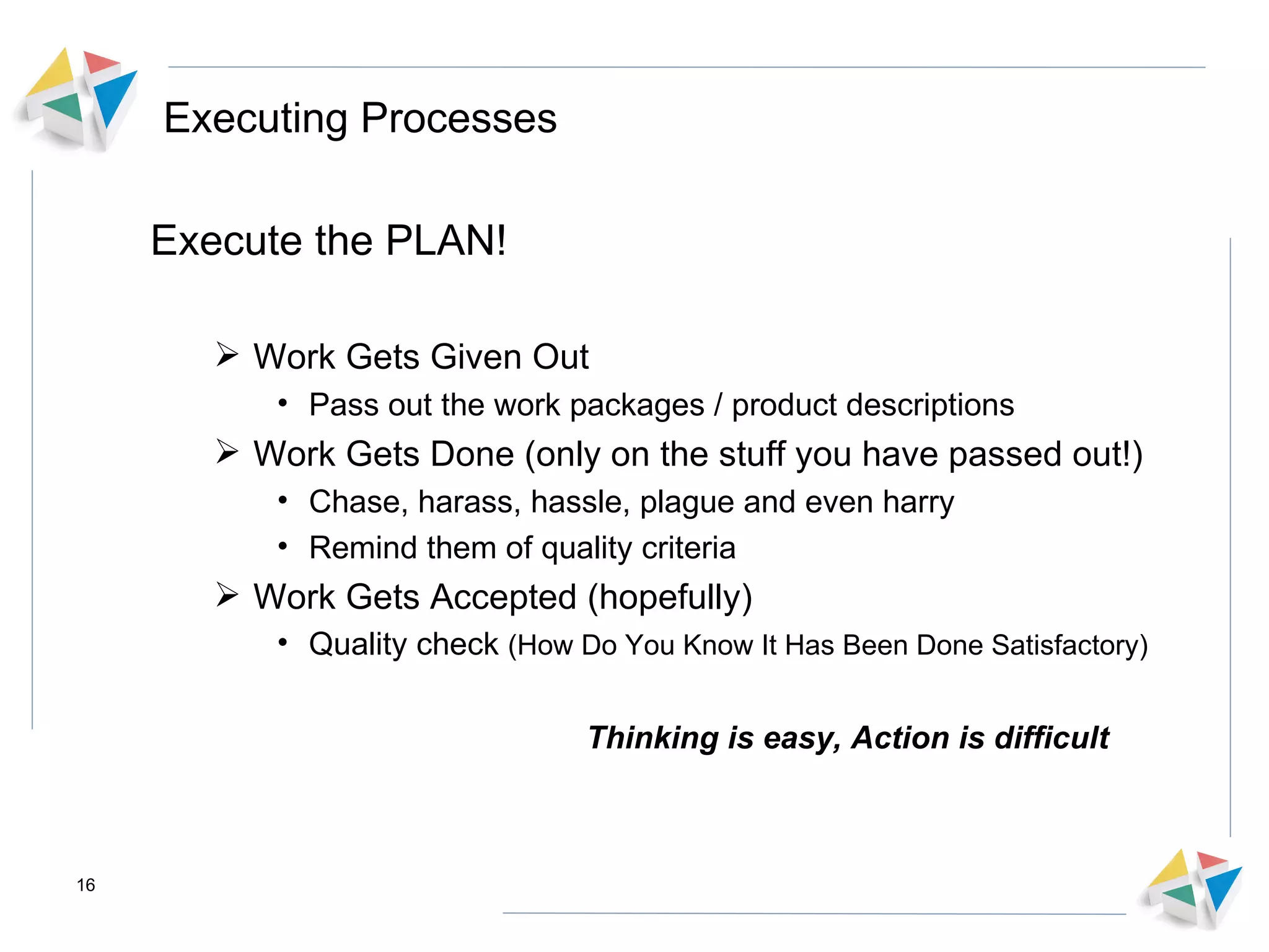 Executing Processes Execute the PLAN! Work Gets Given Out  Pass out the work packages / product descriptions Work Gets Done (only on the stuff you have passed out!) Chase, harass, hassle, plague and even harry  Remind them of quality criteria  Work Gets Accepted (hopefully) Quality check  (How Do You Know It Has Been Done Satisfactory) Thinking is easy, Action is difficult 