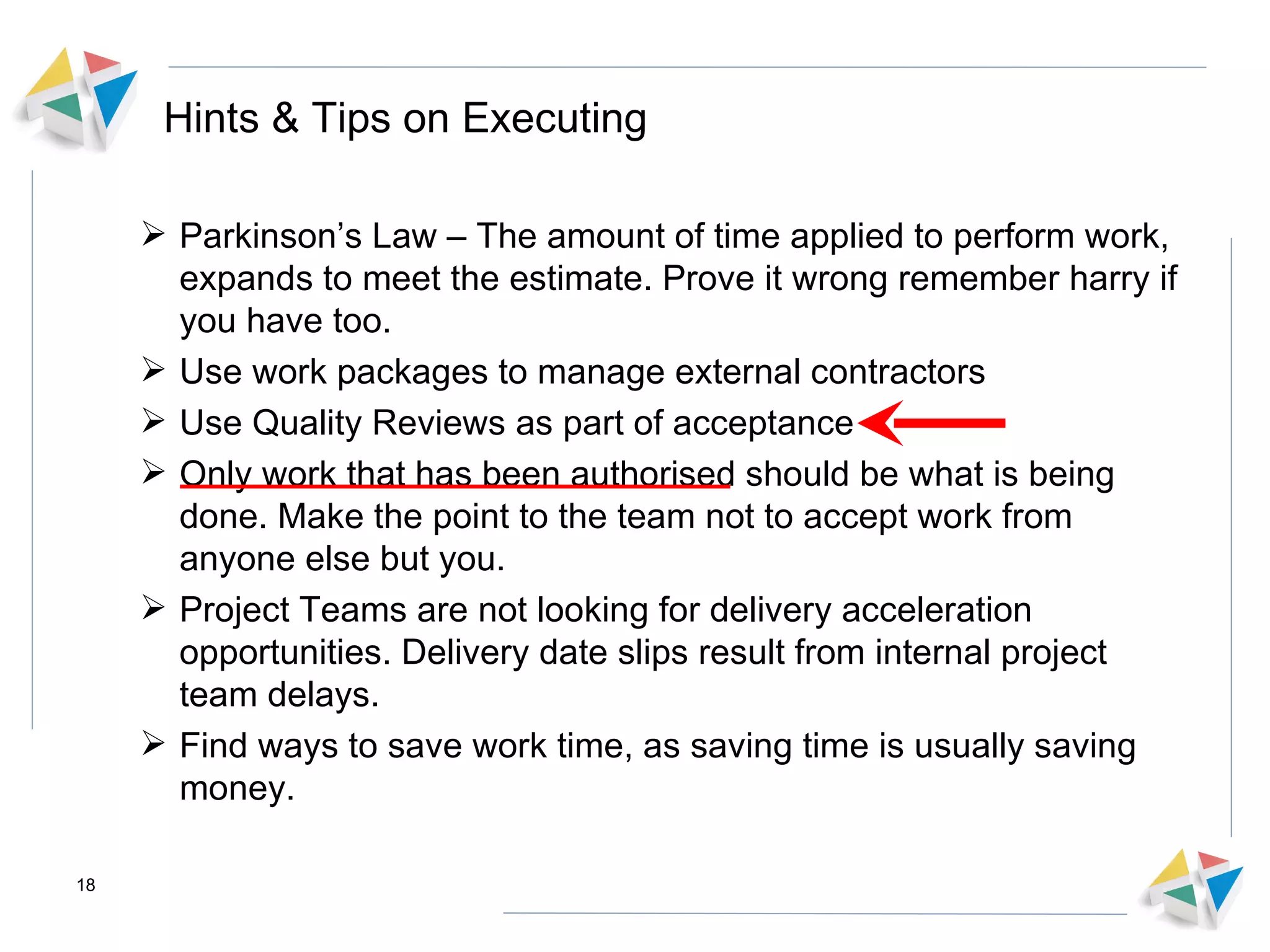 Hints & Tips on Executing Parkinson’s Law – The amount of time applied to perform work, expands to meet the estimate. Prove it wrong remember harry if you have too. Use work packages to manage external contractors Use Quality Reviews as part of acceptance Only work that has been authorised should be what is being done. Make the point to the team not to accept work from anyone else but you. Project Teams are not looking for delivery acceleration opportunities. Delivery date slips result from internal project team delays. Find ways to save work time, as saving time is usually saving money.  