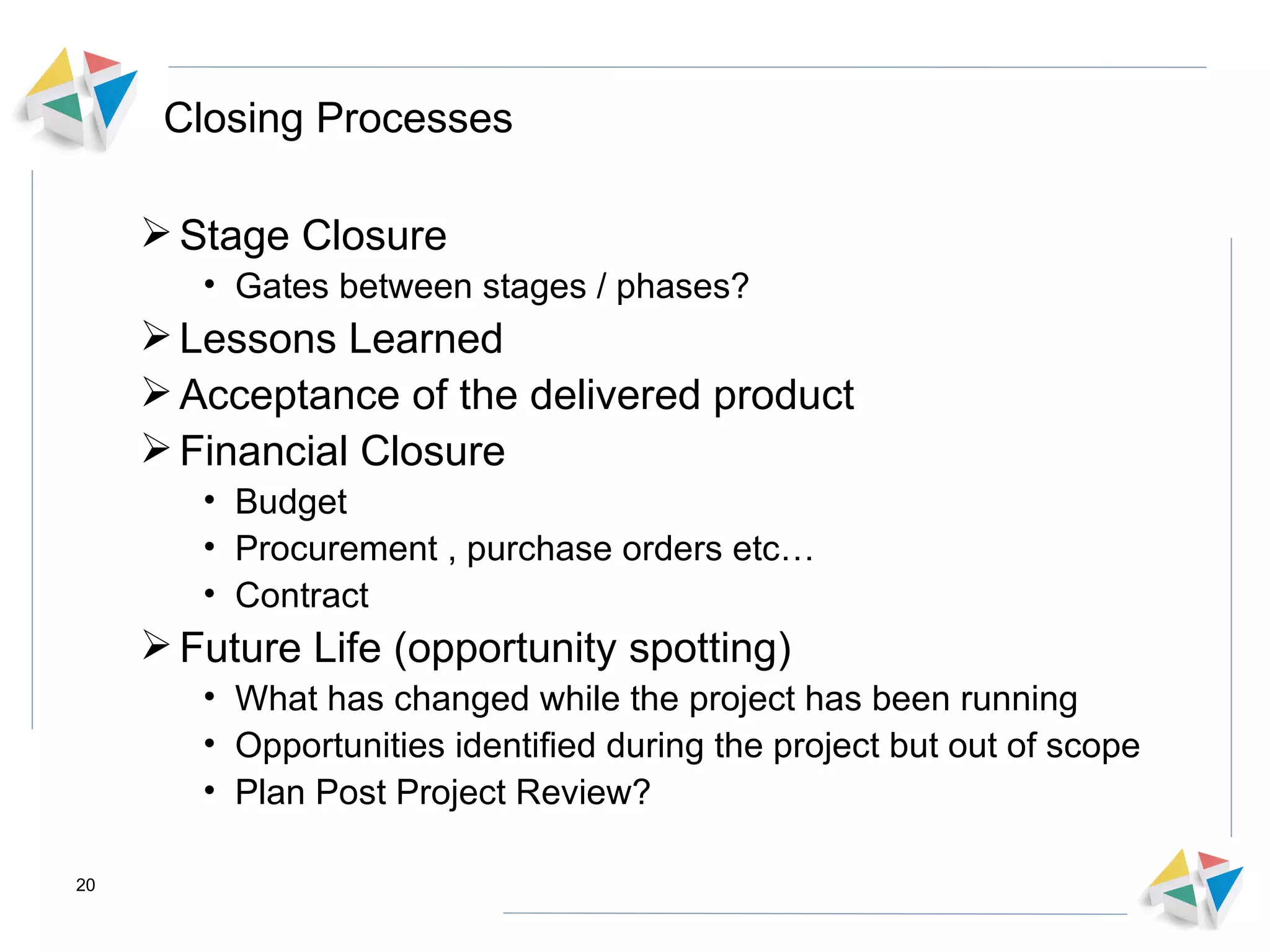 Closing Processes Stage Closure Gates between stages / phases?  Lessons Learned  Acceptance of the delivered product Financial Closure Budget Procurement , purchase orders etc… Contract Future Life (opportunity spotting) What has changed while the project has been running Opportunities identified during the project but out of scope Plan Post Project Review? 