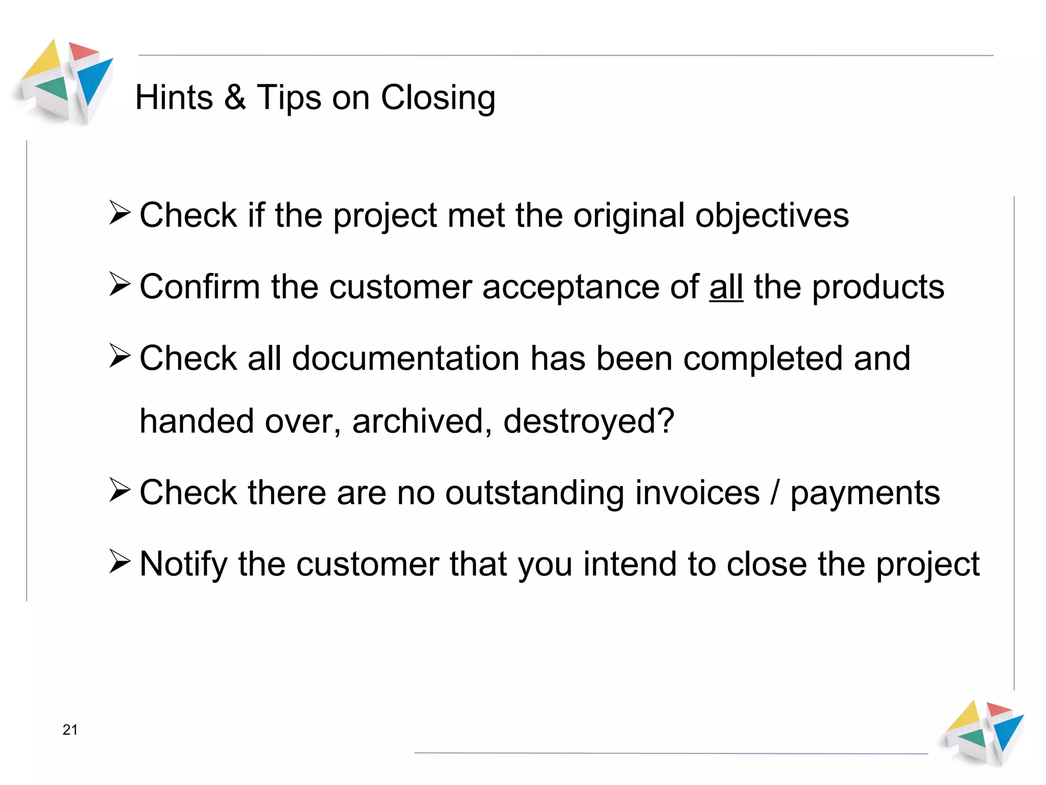 Hints & Tips on Closing Check if the project met the original objectives  Confirm the customer acceptance of  all  the products Check all documentation has been completed and handed over, archived, destroyed? Check there are no outstanding invoices / payments Notify the customer that you intend to close the project  