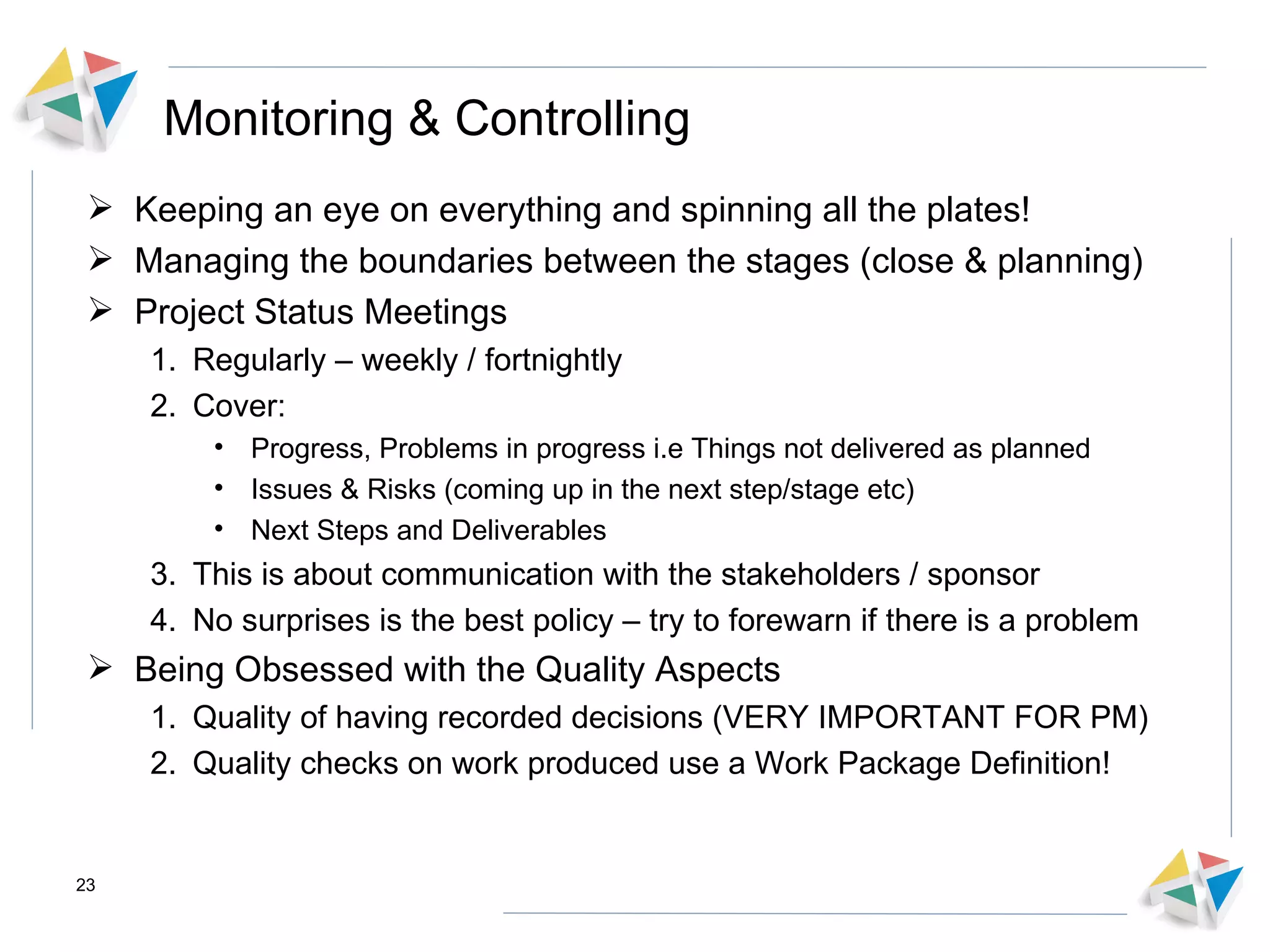 Monitoring & Controlling Keeping an eye on everything and spinning all the plates! Managing the boundaries between the stages (close & planning) Project Status Meetings  Regularly – weekly / fortnightly Cover: Progress, Problems in progress i.e Things not delivered as planned Issues & Risks (coming up in the next step/stage etc) Next Steps and Deliverables This is about communication with the stakeholders / sponsor  No surprises is the best policy – try to forewarn if there is a problem Being Obsessed with the Quality Aspects Quality of having recorded decisions (VERY IMPORTANT FOR PM) Quality checks on work produced use a Work Package Definition! 