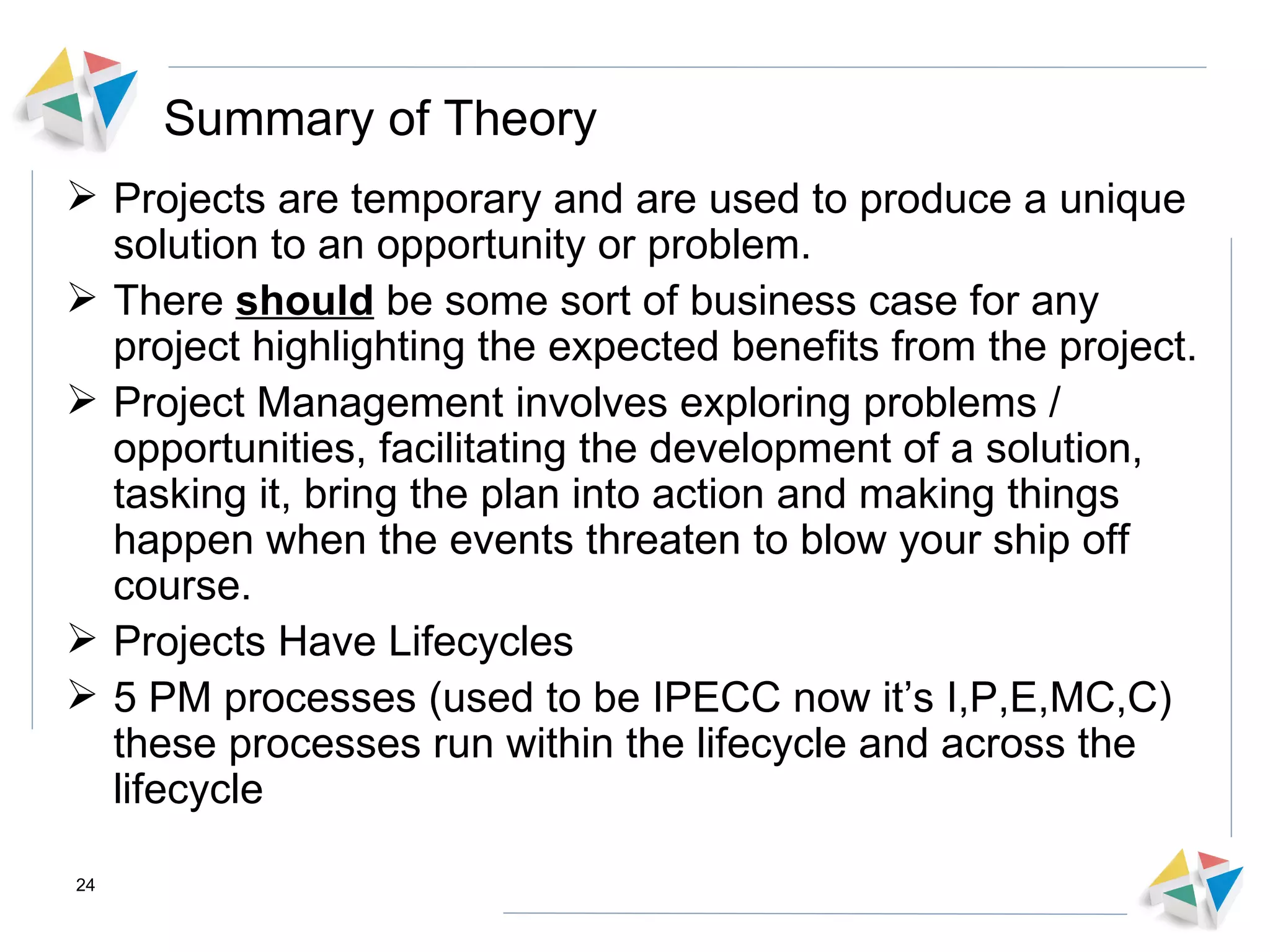 Summary of Theory Projects are temporary and are used to produce a unique solution to an opportunity or problem.  There  should  be some sort of business case for any project highlighting the expected benefits from the project. Project Management involves exploring problems / opportunities, facilitating the development of a solution, tasking it, bring the plan into action and making things happen when the events threaten to blow your ship off course. Projects Have Lifecycles 5 PM processes (used to be IPECC now it’s I,P,E,MC,C) these processes run within the lifecycle and across the lifecycle 
