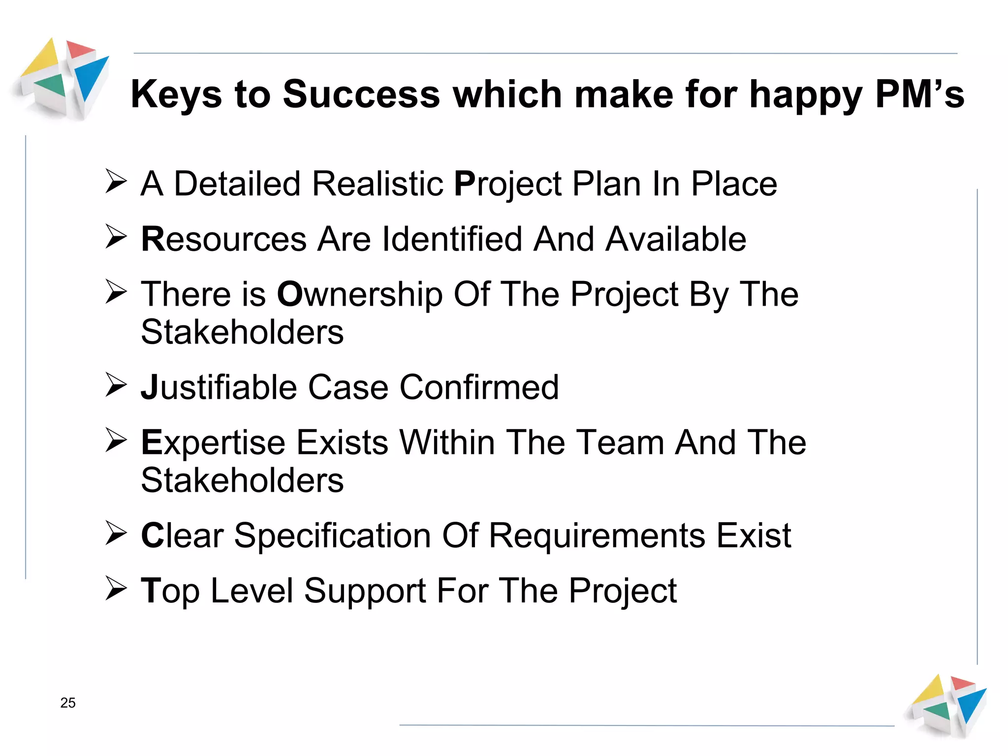 Keys to Success which make for happy PM’s A Detailed Realistic  P roject Plan In Place R esources Are Identified And Available There is  O wnership Of The Project By The Stakeholders J ustifiable Case Confirmed E xpertise Exists Within The Team And The Stakeholders  C lear Specification Of Requirements Exist T op Level Support For The Project 