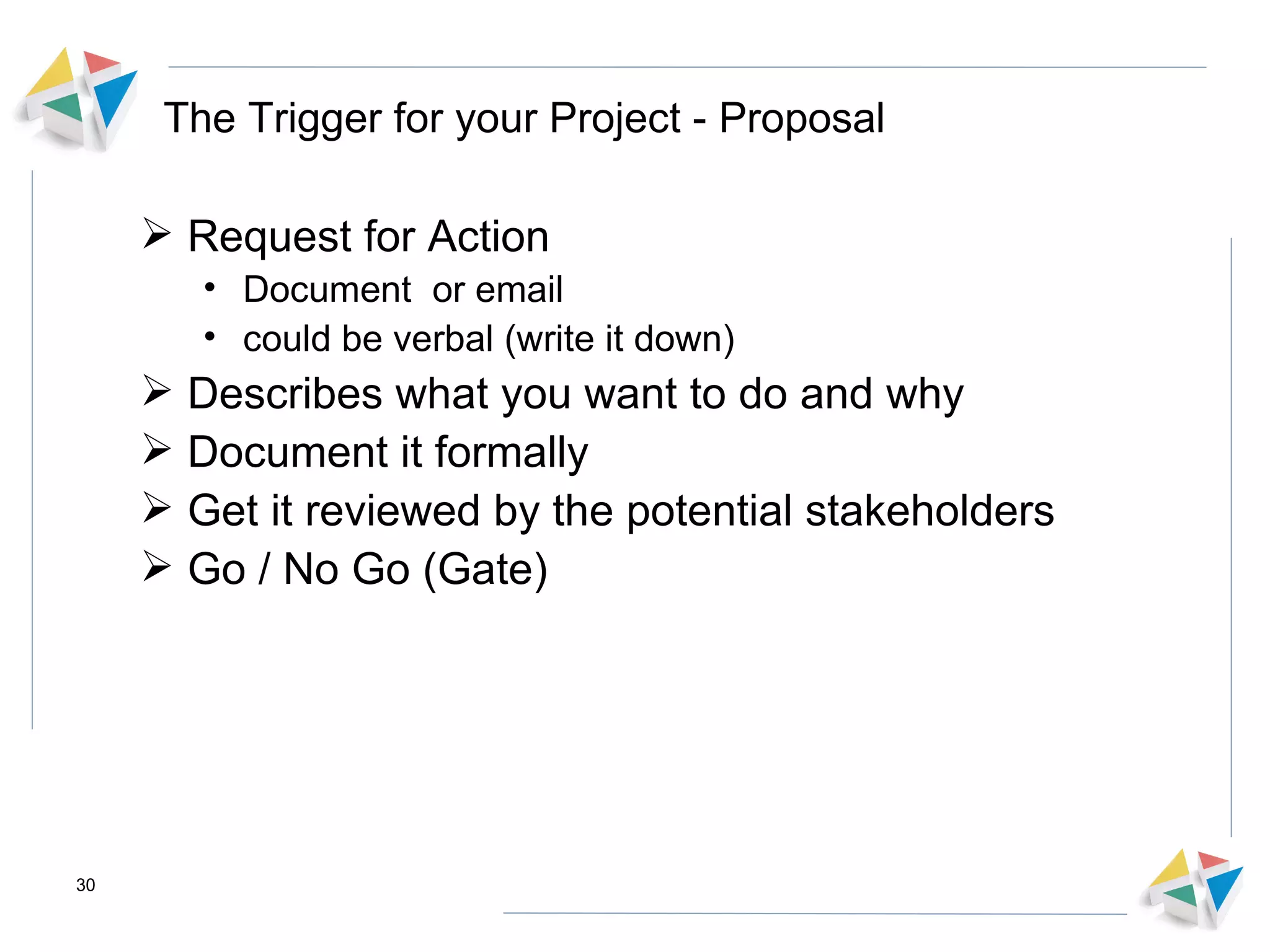 The Trigger for your Project - Proposal Request for Action Document  or email  could be verbal (write it down) Describes what you want to do and why Document it formally  Get it reviewed by the potential stakeholders  Go / No Go (Gate) 