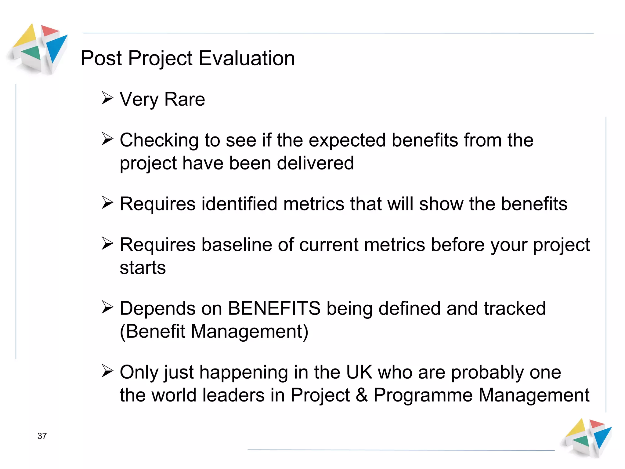 Post Project Evaluation Very Rare Checking to see if the expected benefits from the project have been delivered Requires identified metrics that will show the benefits Requires baseline of current metrics before your project starts Depends on BENEFITS being defined and tracked (Benefit Management) Only just happening in the UK who are probably one the world leaders in Project & Programme Management 