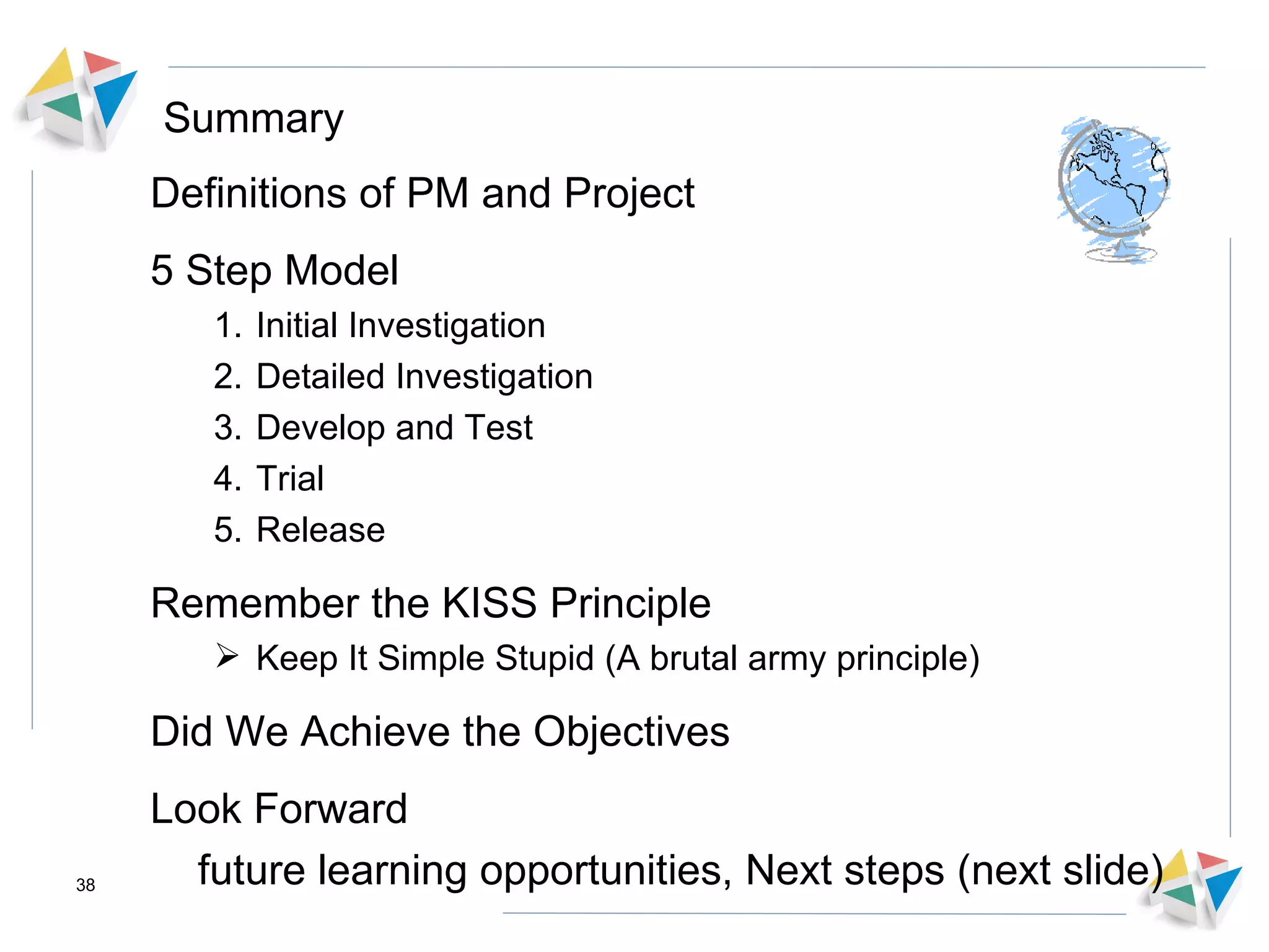 Summary Definitions of PM and Project 5 Step Model Initial Investigation Detailed Investigation Develop and Test Trial Release Remember the KISS Principle Keep It Simple Stupid (A brutal army principle) Did We Achieve the Objectives Look Forward future learning opportunities, Next steps (next slide) 