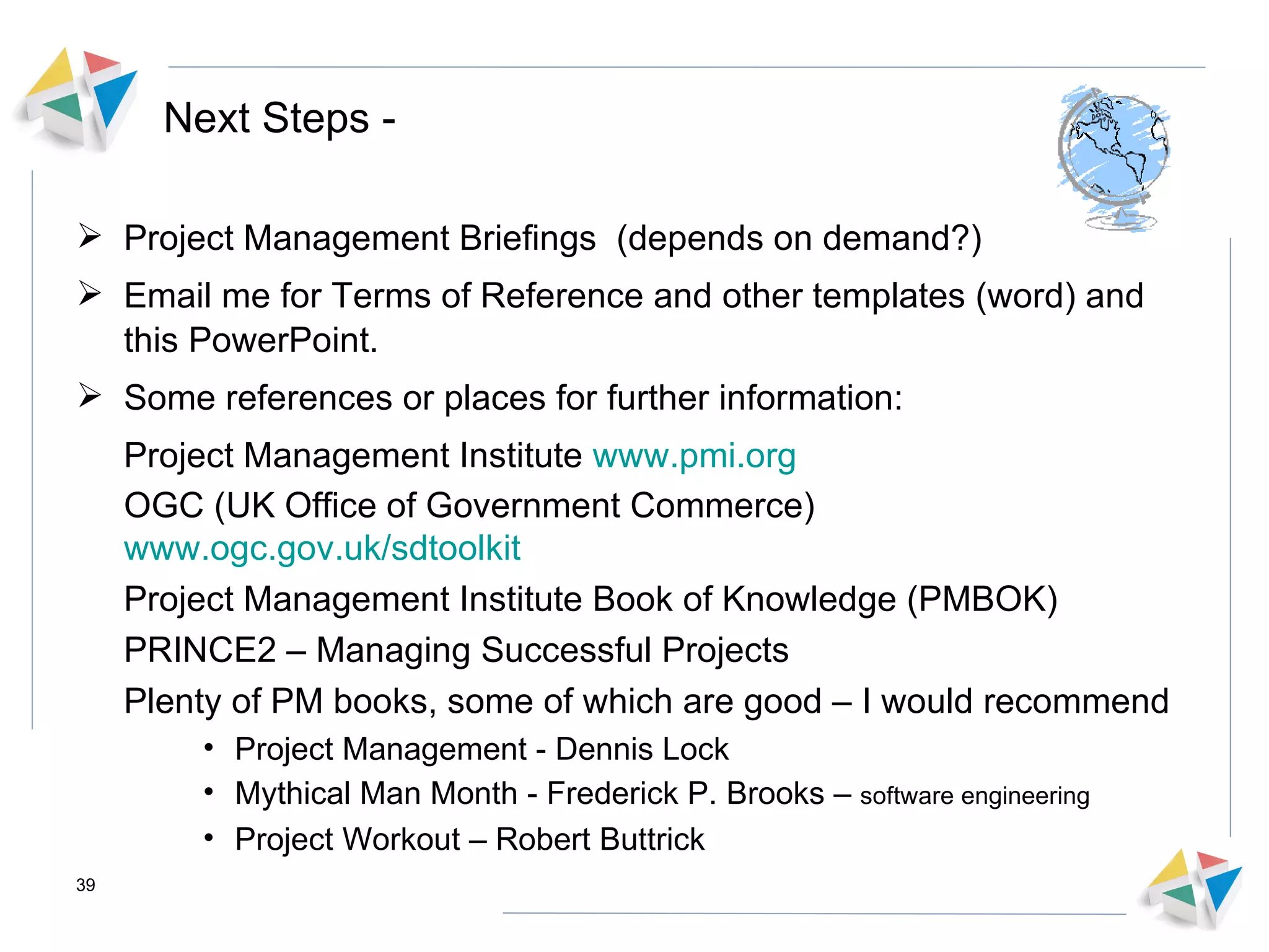 Next Steps - Project Management Briefings  (depends on demand?) Email me for Terms of Reference and other templates (word) and this PowerPoint. Some references or places for further information: Project Management Institute  www.pmi.org OGC (UK Office of Government Commerce)  www.ogc.gov.uk/sdtoolkit Project Management Institute Book of Knowledge (PMBOK) PRINCE2 – Managing Successful Projects  Plenty of PM books, some of which are good – I would recommend Project Management - Dennis Lock Mythical Man Month - Frederick P. Brooks –  software engineering Project Workout – Robert Buttrick  