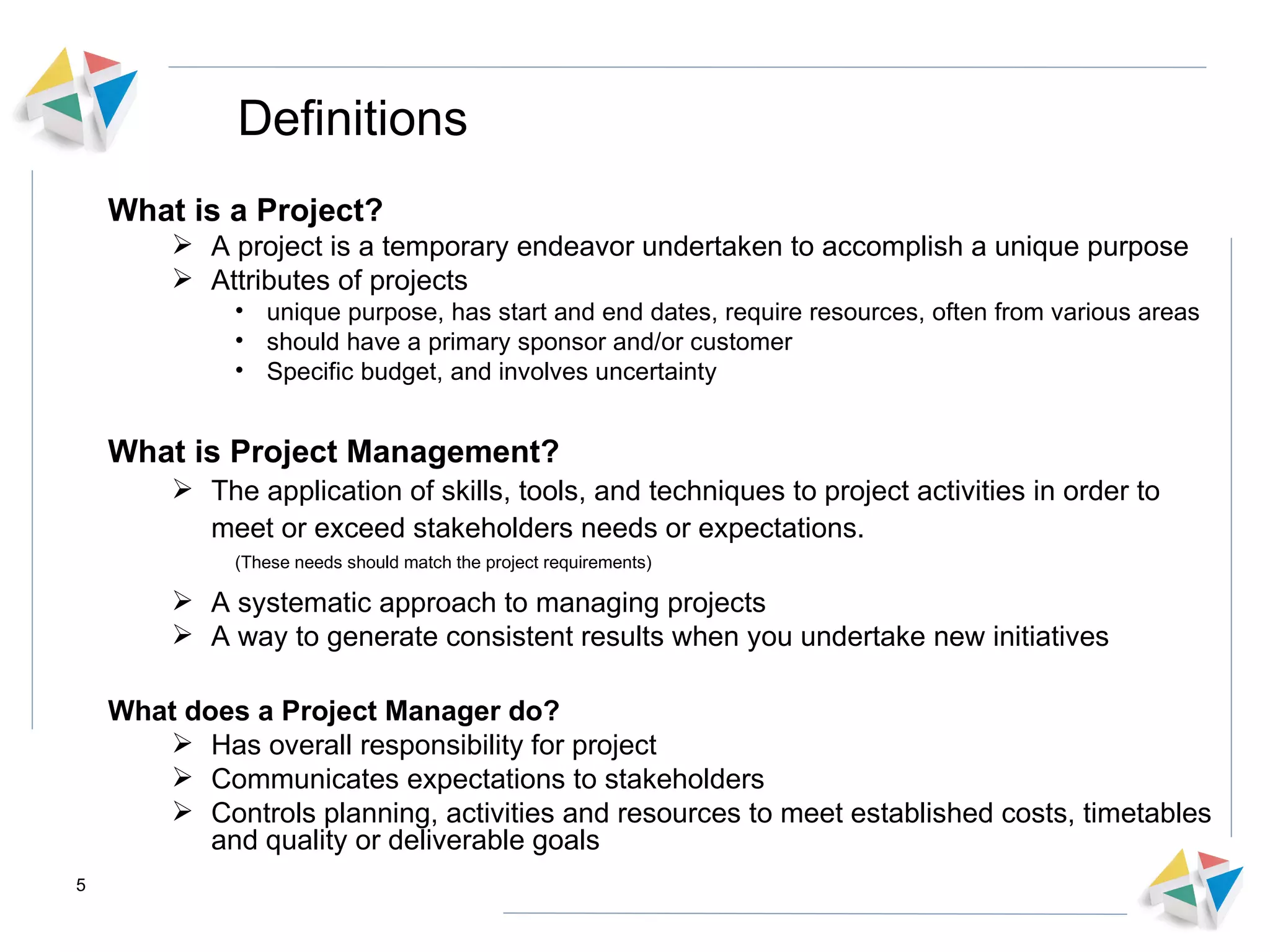 Definitions What is a Project? A project is a temporary endeavor undertaken to accomplish a unique purpose Attributes of projects unique purpose, has start and end dates, require resources, often from various areas should have a primary sponsor and/or customer Specific budget, and involves uncertainty What is Project Management? The application of skills, tools, and techniques to project activities in order to meet or exceed stakeholders needs or expectations.  (These needs should match the project requirements) A systematic approach to managing projects A way to generate consistent results when you undertake new initiatives What does a Project Manager do? Has overall responsibility for project Communicates expectations to stakeholders Controls planning, activities and resources to meet established costs, timetables and quality or deliverable goals 