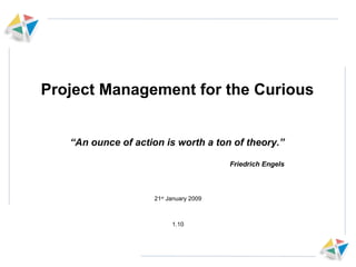 Project Management for the Curious 21 st  January 2009 1.10 “ An ounce of action is worth a ton of theory.” Friedrich Engels 
