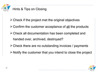 Hints & Tips on Closing Check if the project met the original objectives  Confirm the customer acceptance of  all  the products Check all documentation has been completed and handed over, archived, destroyed? Check there are no outstanding invoices / payments Notify the customer that you intend to close the project  