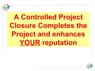A Controlled Project Closure Completes the Project and enhances  YOUR  reputation 