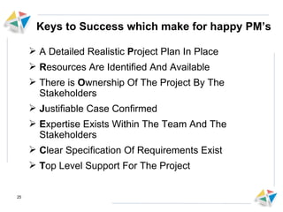 Keys to Success which make for happy PM’s A Detailed Realistic  P roject Plan In Place R esources Are Identified And Available There is  O wnership Of The Project By The Stakeholders J ustifiable Case Confirmed E xpertise Exists Within The Team And The Stakeholders  C lear Specification Of Requirements Exist T op Level Support For The Project 