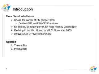Introduction Me – David Whelbourn Chose the career of PM (since 1989)  Certified PMP and PRINCE2 Practitioner  Ex-soldier, Ex-rugby player, Ex Field Hockey Goalkeeper Ex-living in the UK, Moved to NB 5 th  November 2005 xwave  since 21 st  November 2005 Agenda Theory Bits Practical Bit 