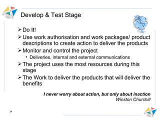 Develop & Test Stage Do It!  Use work authorisation and work packages/ product descriptions to create action to deliver the products Monitor and control the project  Deliveries, internal and external communications The project uses the most resources during this stage The Work to deliver the products that will deliver the benefits I never worry about action, but only about inaction Winston Churchill 