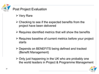 Post Project Evaluation Very Rare Checking to see if the expected benefits from the project have been delivered Requires identified metrics that will show the benefits Requires baseline of current metrics before your project starts Depends on BENEFITS being defined and tracked (Benefit Management) Only just happening in the UK who are probably one the world leaders in Project & Programme Management 
