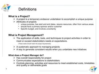 Definitions What is a Project? A project is a temporary endeavor undertaken to accomplish a unique purpose Attributes of projects unique purpose, has start and end dates, require resources, often from various areas should have a primary sponsor and/or customer Specific budget, and involves uncertainty What is Project Management? The application of skills, tools, and techniques to project activities in order to meet or exceed stakeholders needs or expectations.  (These needs should match the project requirements) A systematic approach to managing projects A way to generate consistent results when you undertake new initiatives What does a Project Manager do? Has overall responsibility for project Communicates expectations to stakeholders Controls planning, activities and resources to meet established costs, timetables and quality or deliverable goals 