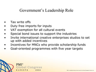 Government’s Leadership Role Tax write offs  Duty free imports for inputs VAT exemption for all cultural events  Special bond issues to support the industries Invite international creative enterprises studios to set up with added incentives  Incentives for MNCs who provide scholarship funds  Goal-oriented programmes with five year targets 