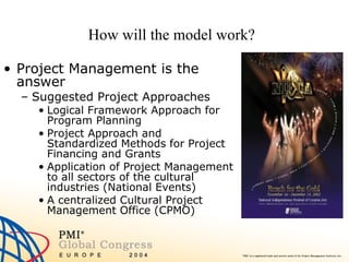 How will the model work? Project Management is the answer Suggested Project Approaches Logical Framework Approach for Program Planning Project Approach and Standardized Methods for Project Financing and Grants Application of Project Management to all sectors of the cultural industries (National Events) A centralized Cultural Project Management Office (CPMO)  