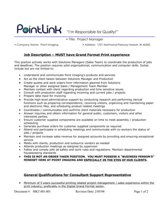 ”I’m Responsible for Quality!”
                                      • Title: Project Manager
• Company Name: Point Imaging                     • Address: 1701 Northwind Parkway Hobart, IN 46342


       Job Description – MUST have Grand Format Print experience

This position actively works with Solutions Managers (Sales Team) to coordinate the production of jobs
and deadlines. The position requires solid organizational, communication and computer skills. Duties
include but are not limited to:

   •   Understand and communicate Point Imaging’s products and services
   •   Act as the client liaison between Solutions Manager and Production
   •   Create quotes and work orders from information gleaned from Solutions
       Manager or other assigned Sales / Management Team Member
   •   Maintain contact with client regarding production and time sensitive issues
   •   Consult with production staff regarding incoming and current jobs / projects
   •   Prepare data input for invoicing
   •   Provide high-level administrative support by conducting research and performing clerical
       functions such as preparing correspondence, receiving visitors, organizing and maintaining paper
       and electronic files, and scheduling product related meetings
   •   Coordinates / communicates and confirms client materials necessary for production
   •   Answer inquiries and obtain information for general public, customers, visitors and other
       interested parties.
   •   Ensure customer supplied components are available on time to meet assembly / production
       scheduling
   •   Generate purchase orders for customer supplied components as required
   •   Attend and participate in scheduling meetings and communicate with co-workers the status of
       jobs / projects
   •   Maintain and increase sales revenue for assigned accounts by providing and ensuring exceptional
       service
   •   Meets with clients, production and outsource vendors as needed
   •   Attends production meetings as assigned by supervisor
   •   Follow and comply with all safety and work rules and regulations. Maintain departmental
       housekeeping standards
   •   THIS IS NOT AN ORDER TAKER POSITION. YOU MUST POSSESS A “BUSINESS PERSON’S”
       MINDSET HERE AT POINT IMAGING AND ESPECIALLY IN THE EYES OF OUR CLIENTS.




       General Qualifications for Consultant Support Representative

   •   Minimum of 5 years successful printing related project management / sales experience within the
       print industry, preferably in the Digital Grand Format sector.
Document #: MKT.001.001                      Revision Date: 2/05/08                     Page 1 of 2
 