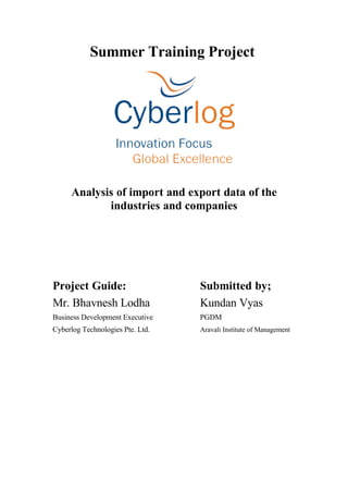 Summer Training Project




     Analysis of import and export data of the
            industries and companies




Project Guide:                    Submitted by;
Mr. Bhavnesh Lodha                Kundan Vyas
Business Development Executive    PGDM
Cyberlog Technologies Pte. Ltd.   Aravali Institute of Management
 