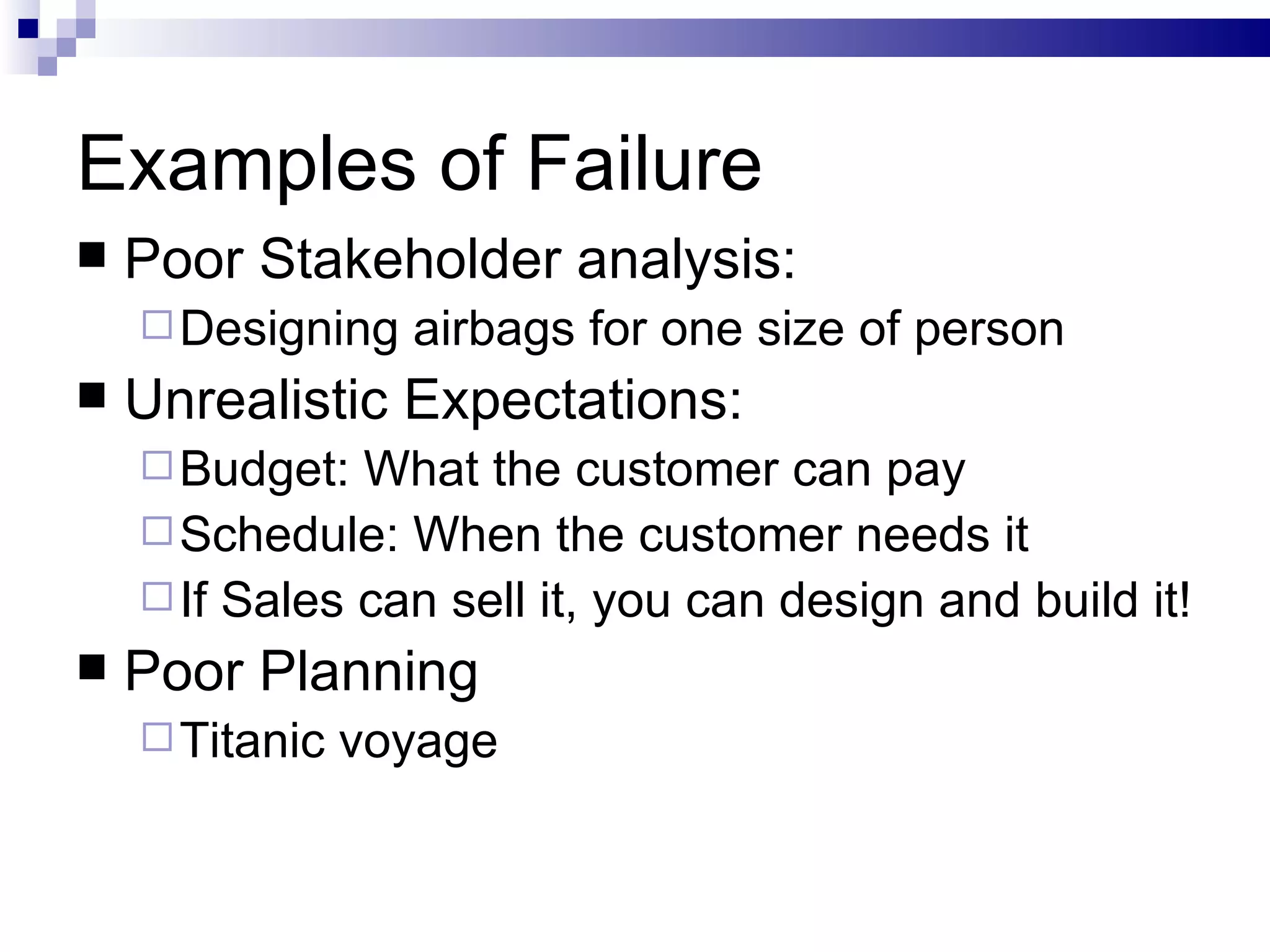 Examples of Failure  Poor Stakeholder analysis: Designing airbags for one size of person Unrealistic Expectations: Budget: What the customer can pay Schedule: When the customer needs it If Sales can sell it, you can design and build it! Poor Planning Titanic voyage 
