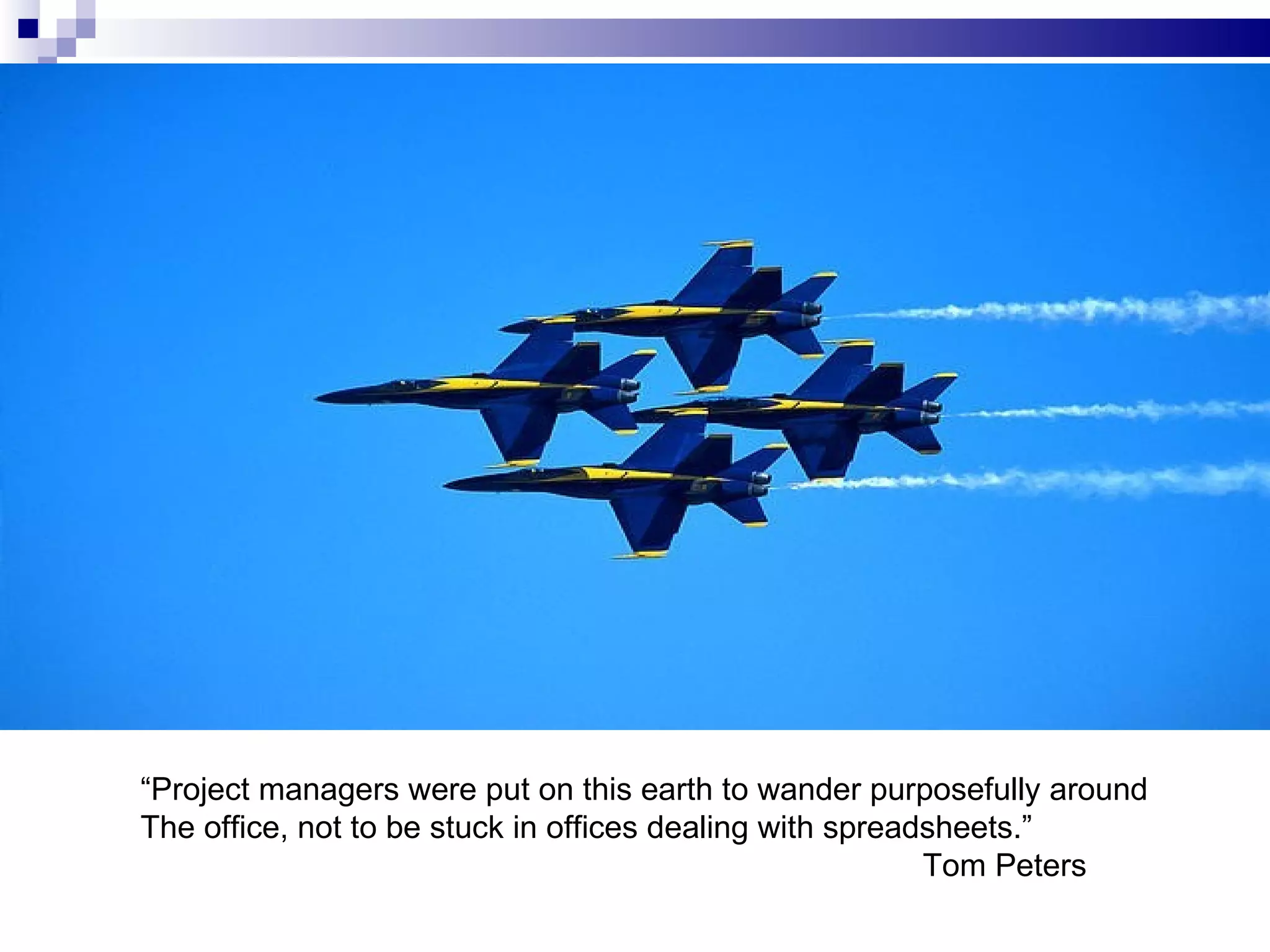 “ Project managers were put on this earth to wander purposefully around The office, not to be stuck in offices dealing with spreadsheets.” Tom Peters 