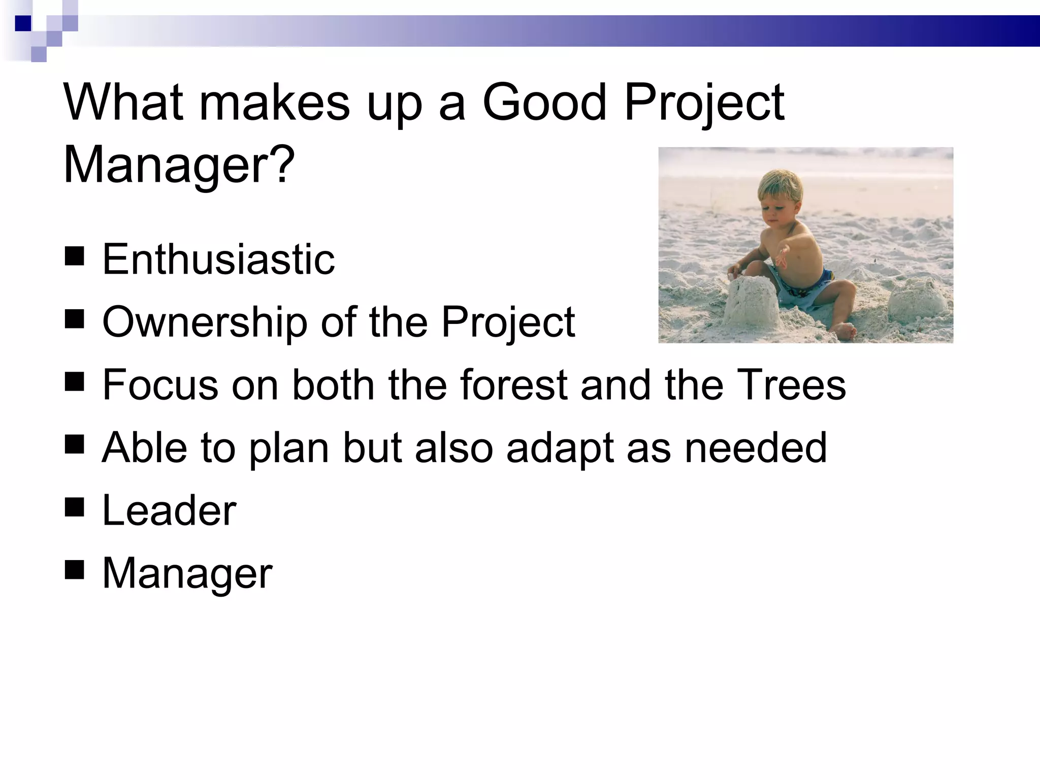 What makes up a Good Project Manager? Enthusiastic Ownership of the Project Focus on both the forest and the Trees Able to plan but also adapt as needed Leader Manager 
