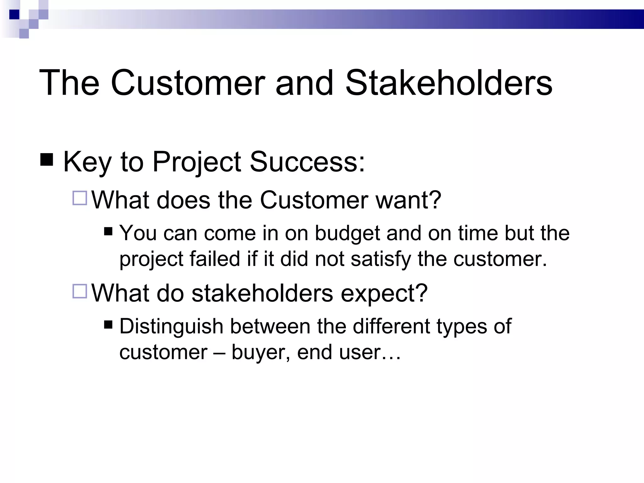 The Customer and Stakeholders Key to Project Success: What does the Customer want? You can come in on budget and on time but the project failed if it did not satisfy the customer. What do stakeholders expect? Distinguish between the different types of customer – buyer, end user… 