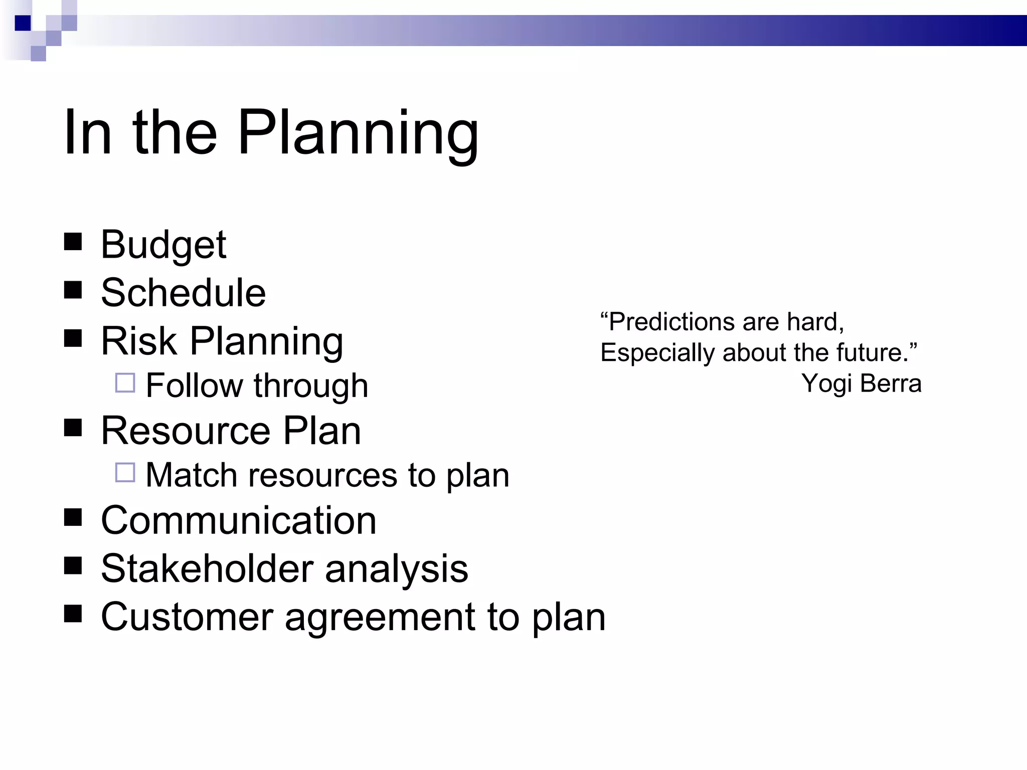 In the Planning Budget  Schedule Risk Planning Follow through Resource Plan Match resources to plan Communication Stakeholder analysis Customer agreement to plan “ Predictions are hard,  Especially about the future.” Yogi Berra 
