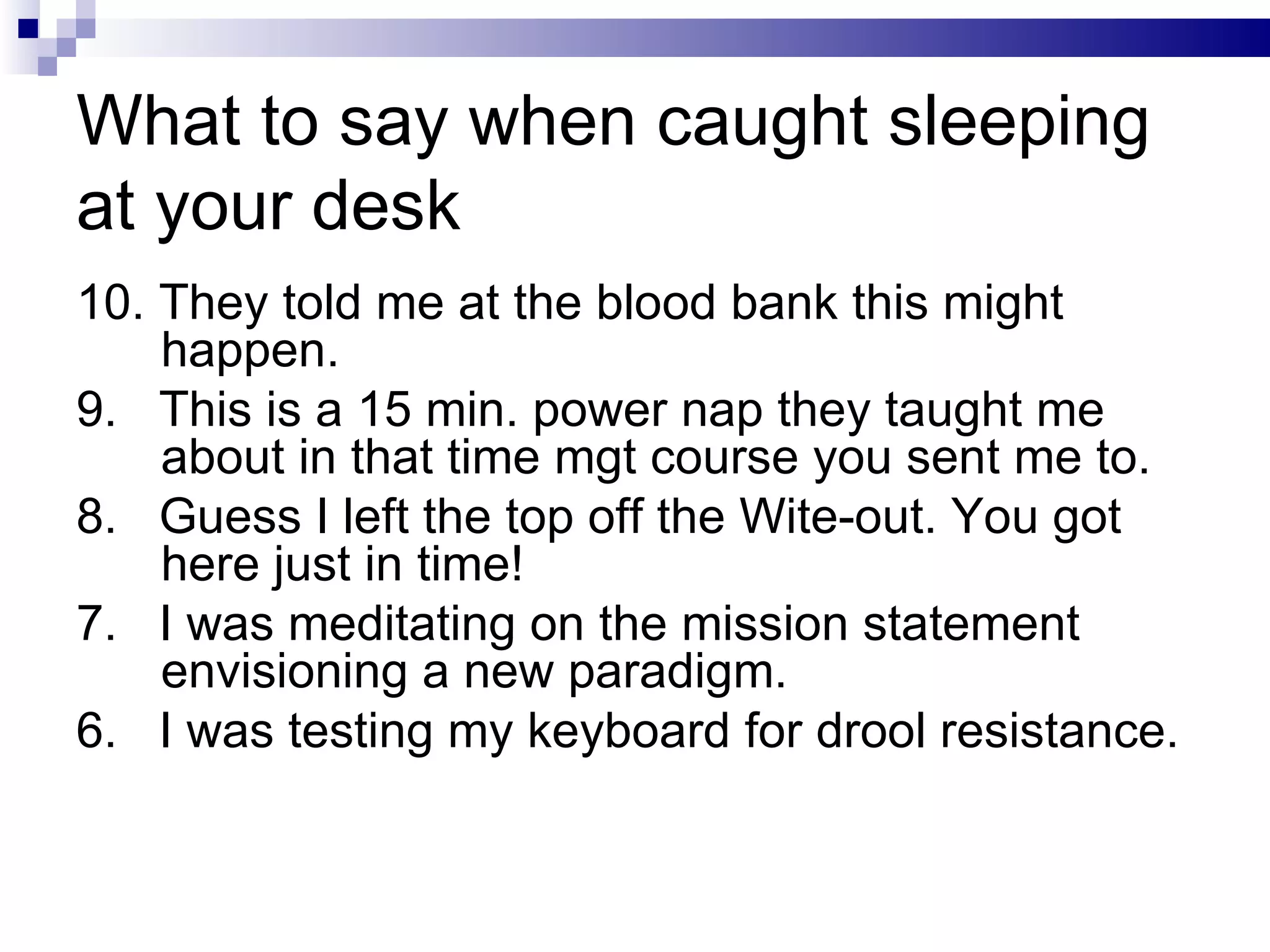 What to say when caught sleeping at your desk 10. They told me at the blood bank this might happen. 9.  This is a 15 min. power nap they taught me about in that time mgt course you sent me to. 8.  Guess I left the top off the Wite-out. You got here just in time! 7.  I was meditating on the mission statement envisioning a new paradigm. 6.  I was testing my keyboard for drool resistance. 