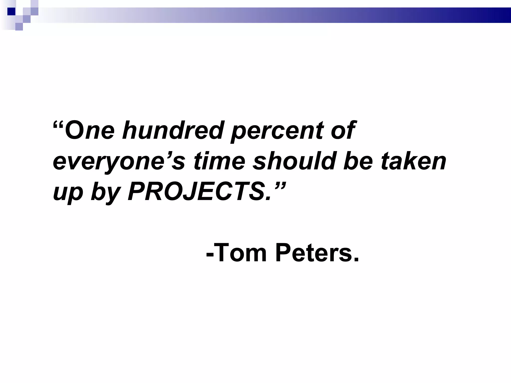 “ O ne hundred percent of everyone’s time should be taken up by PROJECTS.”  -Tom Peters. 