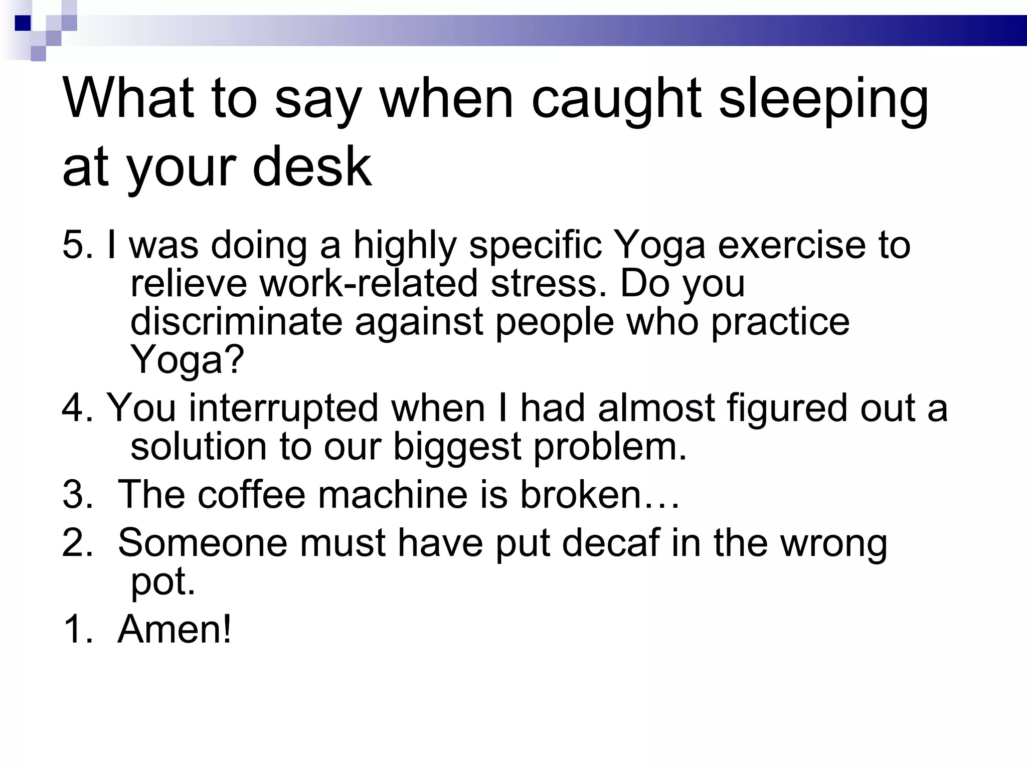 What to say when caught sleeping at your desk 5. I was doing a highly specific Yoga exercise to relieve work-related stress. Do you discriminate against people who practice Yoga? 4. You interrupted when I had almost figured out a solution to our biggest problem. 3.  The coffee machine is broken… 2.  Someone must have put decaf in the wrong pot. 1.  Amen! 