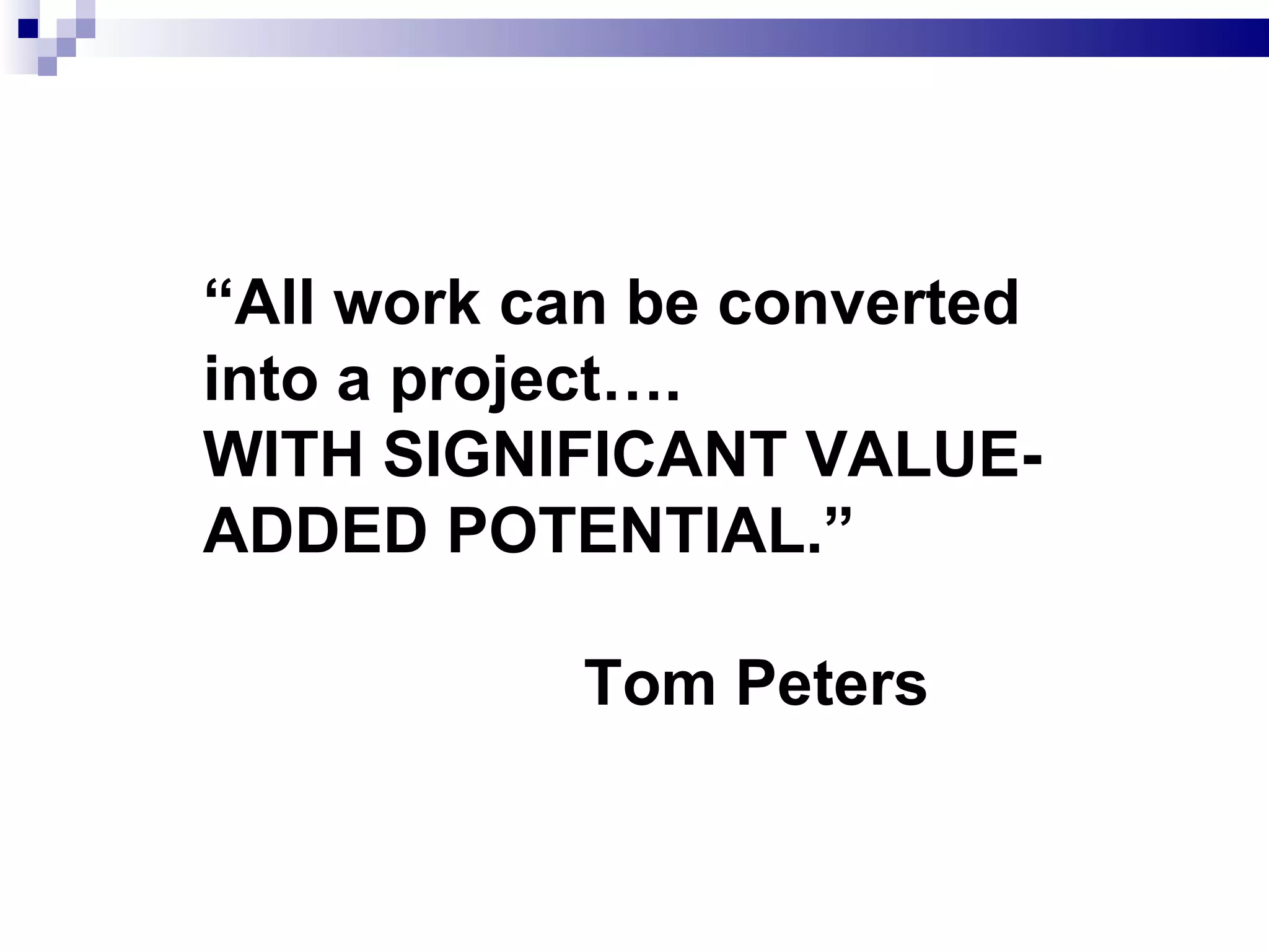 “ All work can be converted into a project….  WITH SIGNIFICANT VALUE-ADDED POTENTIAL.”  Tom Peters 