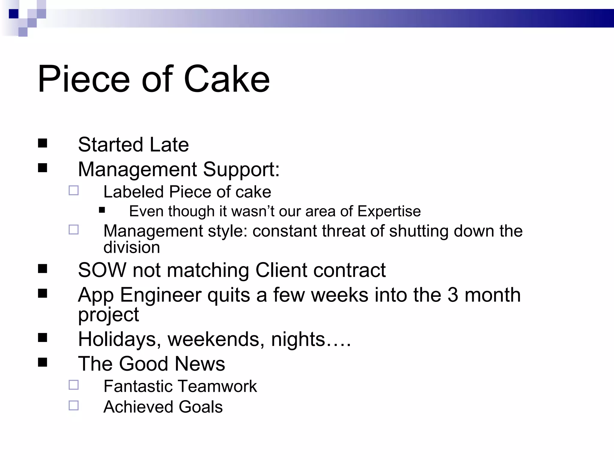 Piece of Cake Started Late Management Support: Labeled Piece of cake Even though it wasn’t our area of Expertise Management style: constant threat of shutting down the division SOW not matching Client contract App Engineer quits a few weeks into the 3 month project Holidays, weekends, nights…. The Good News Fantastic Teamwork Achieved Goals 