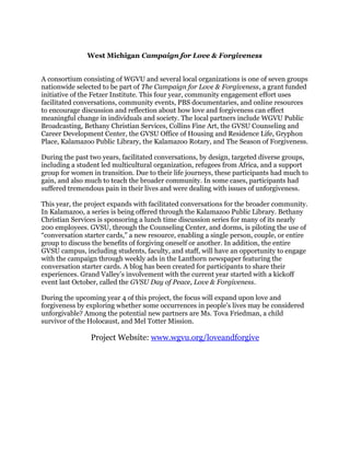 West Michigan Campaign for Love & Forgiveness
A consortium consisting of WGVU and several local organizations is one of seven groups
nationwide selected to be part of The Campaign for Love & Forgiveness, a grant funded
initiative of the Fetzer Institute. This four year, community engagement effort uses
facilitated conversations, community events, PBS documentaries, and online resources
to encourage discussion and reflection about how love and forgiveness can effect
meaningful change in individuals and society. The local partners include WGVU Public
Broadcasting, Bethany Christian Services, Collins Fine Art, the GVSU Counseling and
Career Development Center, the GVSU Office of Housing and Residence Life, Gryphon
Place, Kalamazoo Public Library, the Kalamazoo Rotary, and The Season of Forgiveness.
During the past two years, facilitated conversations, by design, targeted diverse groups,
including a student led multicultural organization, refugees from Africa, and a support
group for women in transition. Due to their life journeys, these participants had much to
gain, and also much to teach the broader community. In some cases, participants had
suffered tremendous pain in their lives and were dealing with issues of unforgiveness.
This year, the project expands with facilitated conversations for the broader community.
In Kalamazoo, a series is being offered through the Kalamazoo Public Library. Bethany
Christian Services is sponsoring a lunch time discussion series for many of its nearly
200 employees. GVSU, through the Counseling Center, and dorms, is piloting the use of
“conversation starter cards,” a new resource, enabling a single person, couple, or entire
group to discuss the benefits of forgiving oneself or another. In addition, the entire
GVSU campus, including students, faculty, and staff, will have an opportunity to engage
with the campaign through weekly ads in the Lanthorn newspaper featuring the
conversation starter cards. A blog has been created for participants to share their
experiences. Grand Valley’s involvement with the current year started with a kickoff
event last October, called the GVSU Day of Peace, Love & Forgiveness.
During the upcoming year 4 of this project, the focus will expand upon love and
forgiveness by exploring whether some occurrences in people’s lives may be considered
unforgivable? Among the potential new partners are Ms. Tova Friedman, a child
survivor of the Holocaust, and Mel Totter Mission.
Project Website: www.wgvu.org/loveandforgive
 