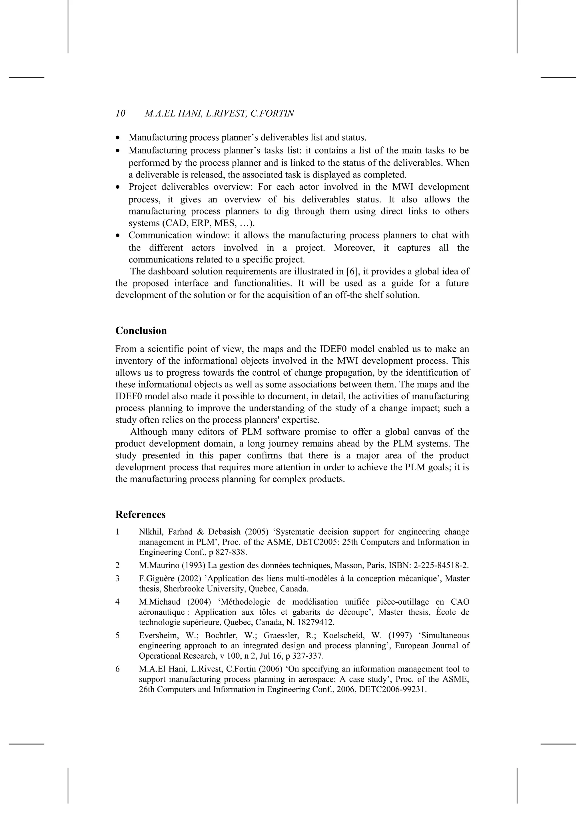 10 M.A.EL HANI, L.RIVEST, C.FORTIN
• Manufacturing process planner’s deliverables list and status.
• Manufacturing process planner’s tasks list: it contains a list of the main tasks to be
performed by the process planner and is linked to the status of the deliverables. When
a deliverable is released, the associated task is displayed as completed.
• Project deliverables overview: For each actor involved in the MWI development
process, it gives an overview of his deliverables status. It also allows the
manufacturing process planners to dig through them using direct links to others
systems (CAD, ERP, MES, …).
• Communication window: it allows the manufacturing process planners to chat with
the different actors involved in a project. Moreover, it captures all the
communications related to a specific project.
The dashboard solution requirements are illustrated in [6], it provides a global idea of
the proposed interface and functionalities. It will be used as a guide for a future
development of the solution or for the acquisition of an off-the shelf solution.
Conclusion
From a scientific point of view, the maps and the IDEF0 model enabled us to make an
inventory of the informational objects involved in the MWI development process. This
allows us to progress towards the control of change propagation, by the identification of
these informational objects as well as some associations between them. The maps and the
IDEF0 model also made it possible to document, in detail, the activities of manufacturing
process planning to improve the understanding of the study of a change impact; such a
study often relies on the process planners' expertise.
Although many editors of PLM software promise to offer a global canvas of the
product development domain, a long journey remains ahead by the PLM systems. The
study presented in this paper confirms that there is a major area of the product
development process that requires more attention in order to achieve the PLM goals; it is
the manufacturing process planning for complex products.
References
1 Nlkhil, Farhad & Debasish (2005) ‘Systematic decision support for engineering change
management in PLM’, Proc. of the ASME, DETC2005: 25th Computers and Information in
Engineering Conf., p 827-838.
2 M.Maurino (1993) La gestion des données techniques, Masson, Paris, ISBN: 2-225-84518-2.
3 F.Giguère (2002) ’Application des liens multi-modèles à la conception mécanique’, Master
thesis, Sherbrooke University, Quebec, Canada.
4 M.Michaud (2004) ‘Méthodologie de modélisation unifiée pièce-outillage en CAO
aéronautique : Application aux tôles et gabarits de découpe’, Master thesis, École de
technologie supérieure, Quebec, Canada, N. 18279412.
5 Eversheim, W.; Bochtler, W.; Graessler, R.; Koelscheid, W. (1997) ‘Simultaneous
engineering approach to an integrated design and process planning’, European Journal of
Operational Research, v 100, n 2, Jul 16, p 327-337.
6 M.A.El Hani, L.Rivest, C.Fortin (2006) ‘On specifying an information management tool to
support manufacturing process planning in aerospace: A case study’, Proc. of the ASME,
26th Computers and Information in Engineering Conf., 2006, DETC2006-99231.
 