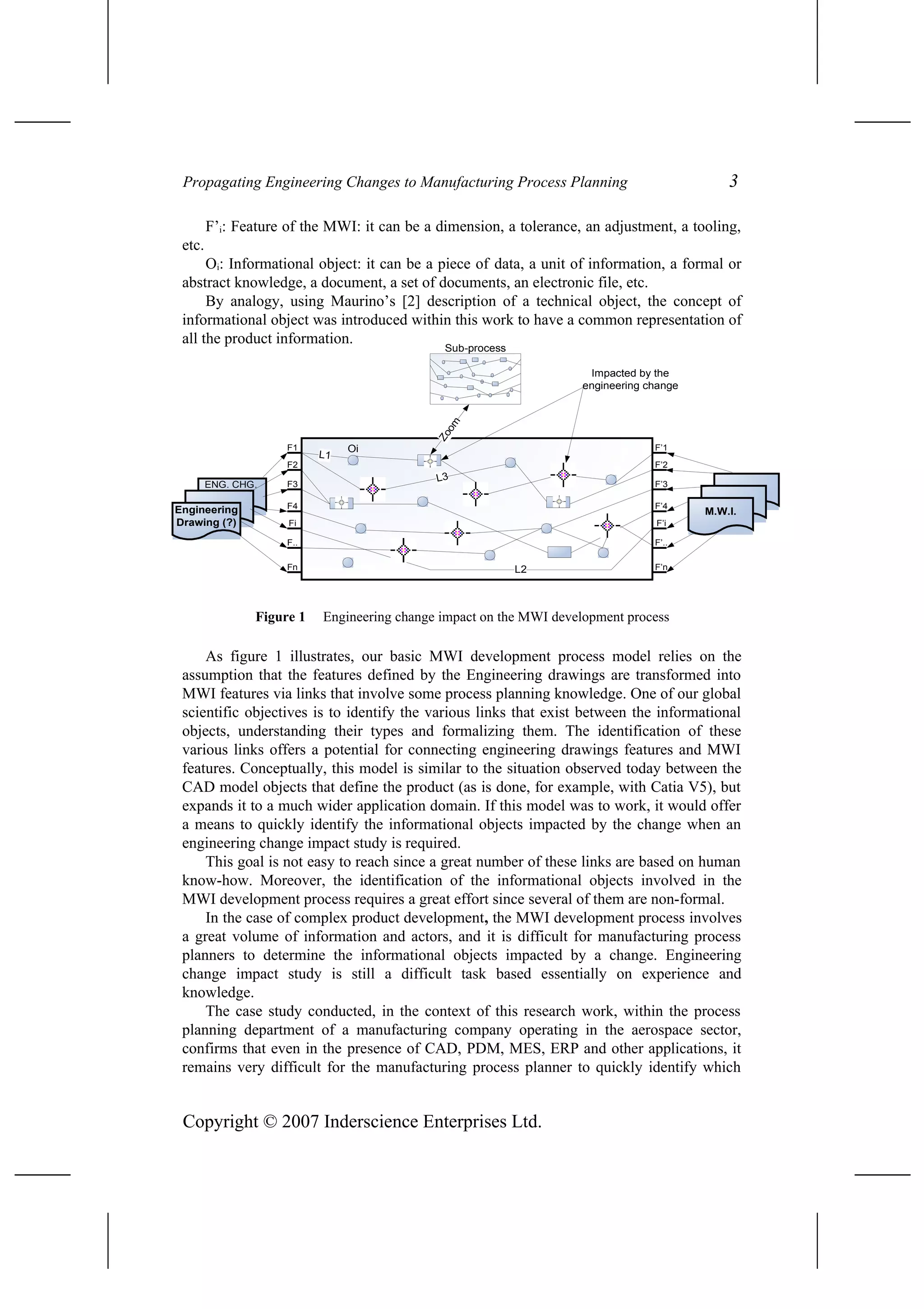 Propagating Engineering Changes to Manufacturing Process Planning 3
F’i: Feature of the MWI: it can be a dimension, a tolerance, an adjustment, a tooling,
etc.
Oi: Informational object: it can be a piece of data, a unit of information, a formal or
abstract knowledge, a document, a set of documents, an electronic file, etc.
By analogy, using Maurino’s [2] description of a technical object, the concept of
informational object was introduced within this work to have a common representation of
all the product information.
Figure 1 Engineering change impact on the MWI development process
As figure 1 illustrates, our basic MWI development process model relies on the
assumption that the features defined by the Engineering drawings are transformed into
MWI features via links that involve some process planning knowledge. One of our global
scientific objectives is to identify the various links that exist between the informational
objects, understanding their types and formalizing them. The identification of these
various links offers a potential for connecting engineering drawings features and MWI
features. Conceptually, this model is similar to the situation observed today between the
CAD model objects that define the product (as is done, for example, with Catia V5), but
expands it to a much wider application domain. If this model was to work, it would offer
a means to quickly identify the informational objects impacted by the change when an
engineering change impact study is required.
This goal is not easy to reach since a great number of these links are based on human
know-how. Moreover, the identification of the informational objects involved in the
MWI development process requires a great effort since several of them are non-formal.
In the case of complex product development, the MWI development process involves
a great volume of information and actors, and it is difficult for manufacturing process
planners to determine the informational objects impacted by a change. Engineering
change impact study is still a difficult task based essentially on experience and
knowledge.
The case study conducted, in the context of this research work, within the process
planning department of a manufacturing company operating in the aerospace sector,
confirms that even in the presence of CAD, PDM, MES, ERP and other applications, it
remains very difficult for the manufacturing process planner to quickly identify which
Copyright © 2007 Inderscience Enterprises Ltd.
Sub-process
Engineering
Drawing (?)
F1
F2
F3
F4
Fi
F..
Fn
M.W.I.
F’1
F’2
F’3
F’4
F’i
F’..
F’n
L1
L3
L2
Oi
Zoom
ENG. CHG.
Impacted by the
engineering change
 